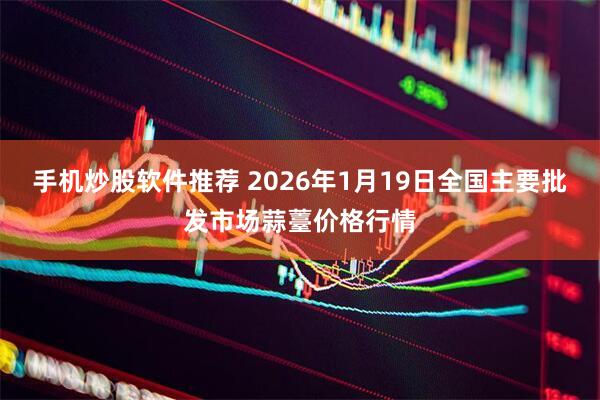 手机炒股软件推荐 2026年1月19日全国主要批发市场蒜薹价格行情