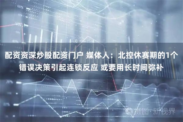 配资资深炒股配资门户 媒体人：北控休赛期的1个错误决策引起连锁反应 或要用长时间弥补
