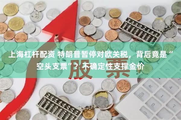 上海杠杆配资 特朗普暂停对欧关税，背后竟是“空头支票”？不确定性支撑金价