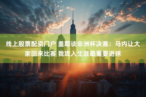 线上股票配资门户 盖耶谈非洲杯决赛：马内让大家回来比赛 我攻入生涯最重要进球