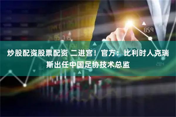 炒股配资股票配资 二进宫！官方：比利时人克瑞斯出任中国足协技术总监
