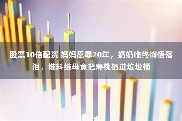 股票10倍配资 妈妈忍辱20年，奶奶临终悔悟落泪，谁料继母竟把寿桃扔进垃圾桶