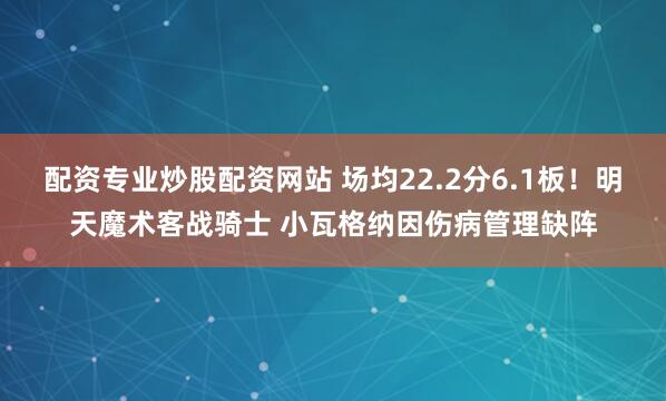 配资专业炒股配资网站 场均22.2分6.1板！明天魔术客战骑士 小瓦格纳因伤病管理缺阵