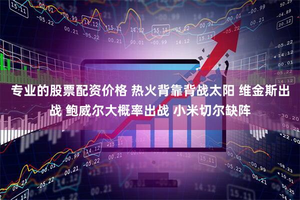 专业的股票配资价格 热火背靠背战太阳 维金斯出战 鲍威尔大概率出战 小米切尔缺阵
