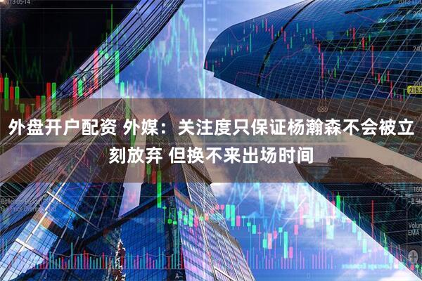 外盘开户配资 外媒：关注度只保证杨瀚森不会被立刻放弃 但换不来出场时间