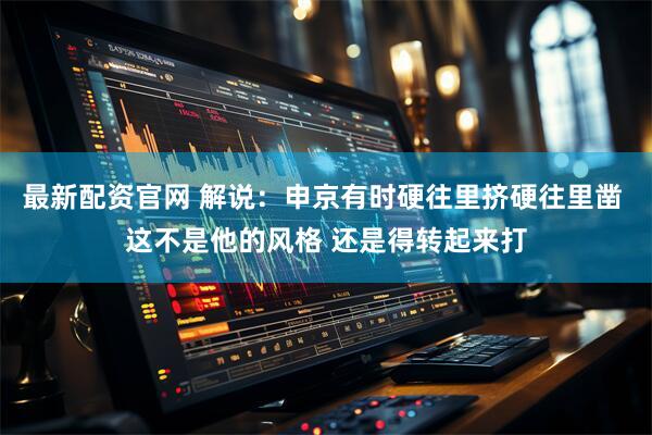 最新配资官网 解说：申京有时硬往里挤硬往里凿 这不是他的风格 还是得转起来打