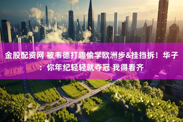 金股配资网 被韦德打趣偷学欧洲步&挂挡拆！华子：你年纪轻轻就夺冠 我得看齐