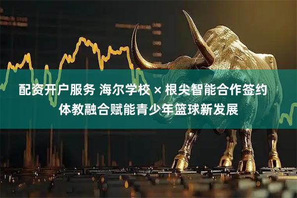 配资开户服务 海尔学校 × 根尖智能合作签约   体教融合赋能青少年篮球新发展