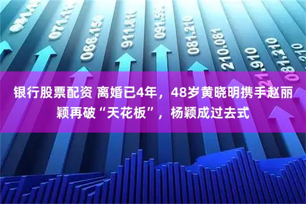 银行股票配资 离婚已4年，48岁黄晓明携手赵丽颖再破“天花板”，杨颖成过去式