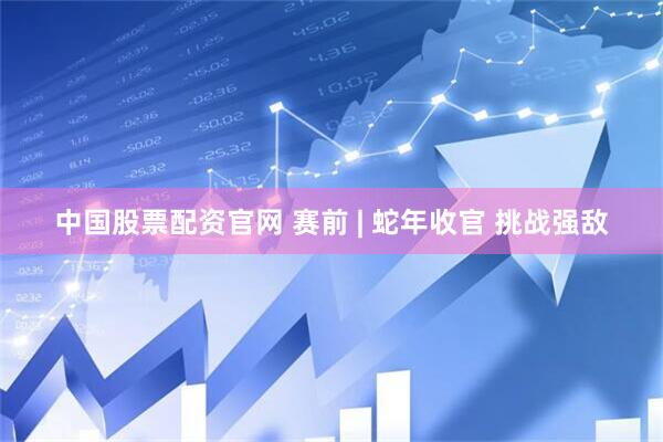 中国股票配资官网 赛前 | 蛇年收官 挑战强敌