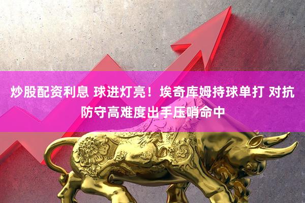 炒股配资利息 球进灯亮！埃奇库姆持球单打 对抗防守高难度出手压哨命中