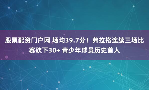 股票配资门户网 场均39.7分！弗拉格连续三场比赛砍下30+ 青少年球员历史首人