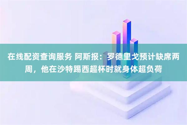在线配资查询服务 阿斯报：罗德里戈预计缺席两周，他在沙特踢西超杯时就身体超负荷