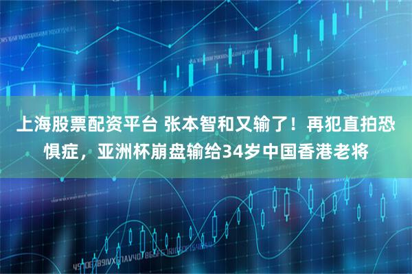 上海股票配资平台 张本智和又输了！再犯直拍恐惧症，亚洲杯崩盘输给34岁中国香港老将