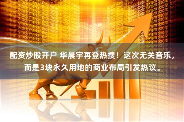 配资炒股开户 华晨宇再登热搜！这次无关音乐，而是3块永久用地的商业布局引发热议。