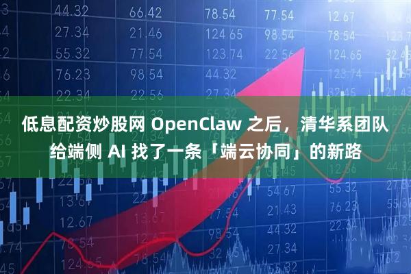 低息配资炒股网 OpenClaw 之后，清华系团队给端侧 AI 找了一条「端云协同」的新路