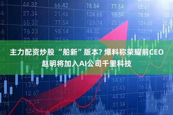 主力配资炒股 “船新”版本? 爆料称荣耀前CEO赵明将加入AI公司千里科技