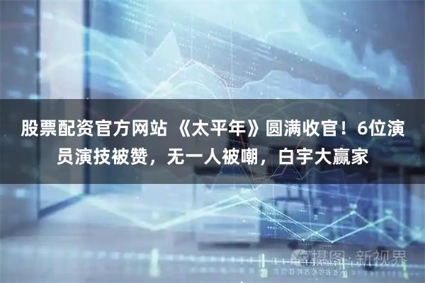 股票配资官方网站 《太平年》圆满收官！6位演员演技被赞，无一人被嘲，白宇大赢家