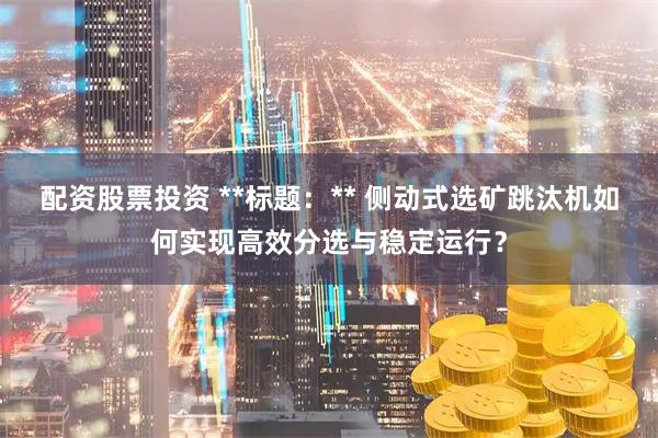 配资股票投资 **标题：** 侧动式选矿跳汰机如何实现高效分选与稳定运行？