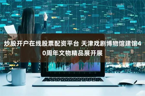 炒股开户在线股票配资平台 天津戏剧博物馆建馆40周年文物精品展开展