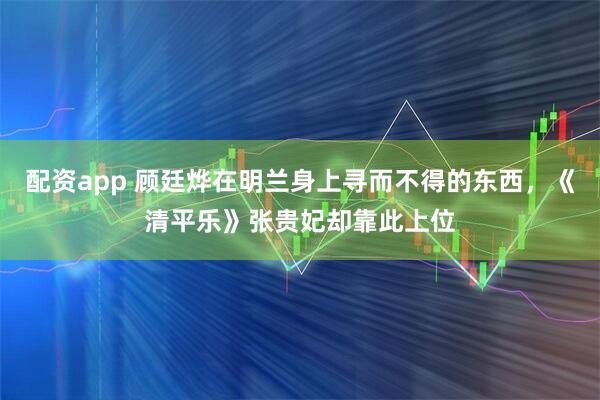 配资app 顾廷烨在明兰身上寻而不得的东西，《清平乐》张贵妃却靠此上位