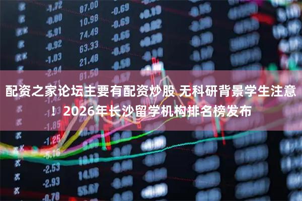 配资之家论坛主要有配资炒股 无科研背景学生注意！2026年长沙留学机构排名榜发布