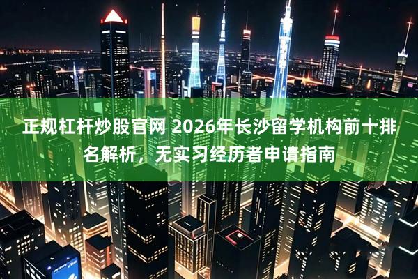 正规杠杆炒股官网 2026年长沙留学机构前十排名解析，无实习经历者申请指南