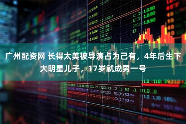 广州配资网 长得太美被导演占为己有，4年后生下大明星儿子，17岁就成男一号
