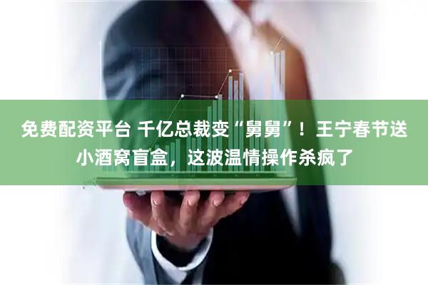 免费配资平台 千亿总裁变“舅舅”！王宁春节送小酒窝盲盒，这波温情操作杀疯了