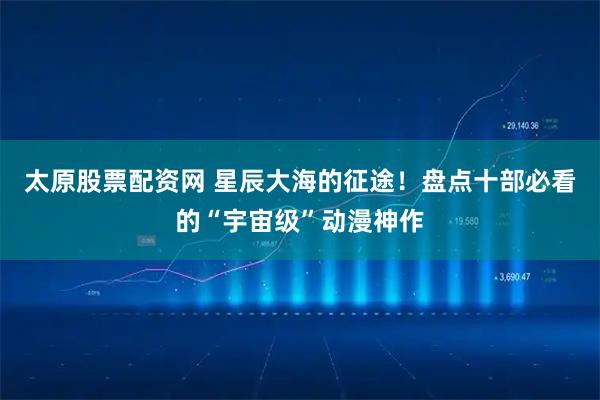 太原股票配资网 星辰大海的征途！盘点十部必看的“宇宙级”动漫神作