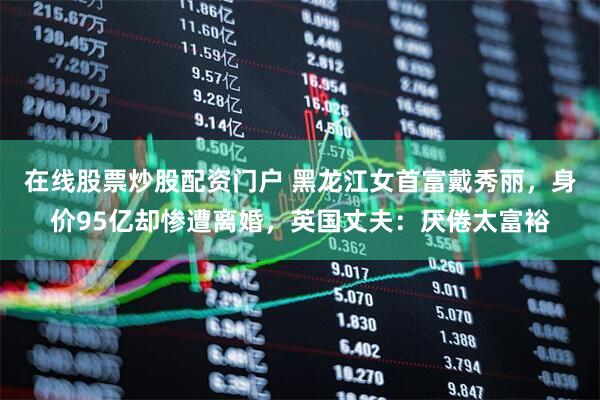 在线股票炒股配资门户 黑龙江女首富戴秀丽，身价95亿却惨遭离婚，英国丈夫：厌倦太富裕