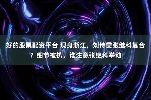 好的股票配资平台 现身浙江，刘诗雯张继科复合？细节被扒，谁注意张继科举动