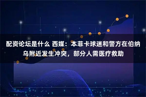 配资论坛是什么 西媒：本菲卡球迷和警方在伯纳乌附近发生冲突，部分人需医疗救助