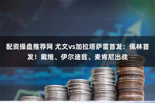 配资操盘推荐网 尤文vs加拉塔萨雷首发：佩林首发！戴维、伊尔迪兹、麦肯尼出战