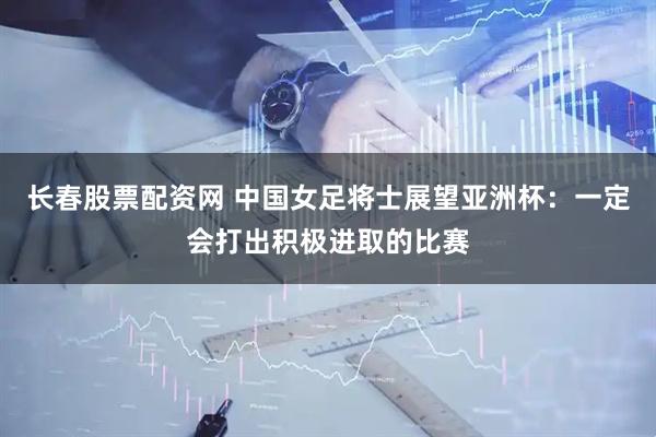 长春股票配资网 中国女足将士展望亚洲杯：一定会打出积极进取的比赛
