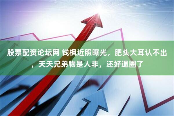股票配资论坛网 钱枫近照曝光，肥头大耳认不出，天天兄弟物是人非，还好退圈了