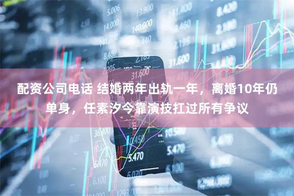 配资公司电话 结婚两年出轨一年，离婚10年仍单身，任素汐今靠演技扛过所有争议
