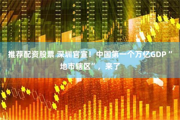 推荐配资股票 深圳官宣！中国第一个万亿GDP“地市辖区”，来了