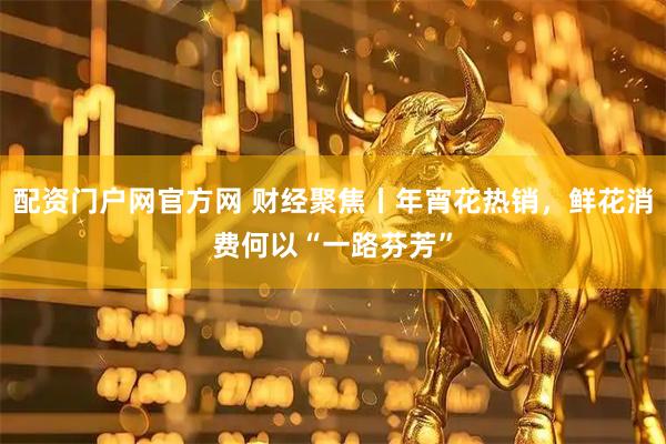 配资门户网官方网 财经聚焦丨年宵花热销，鲜花消费何以“一路芬芳”