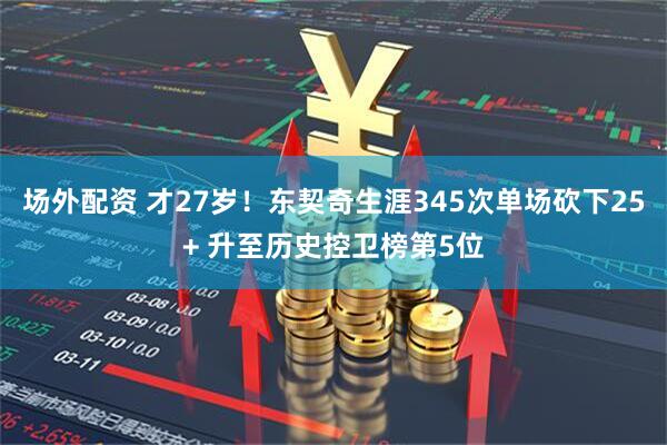 场外配资 才27岁！东契奇生涯345次单场砍下25+ 升至历史控卫榜第5位