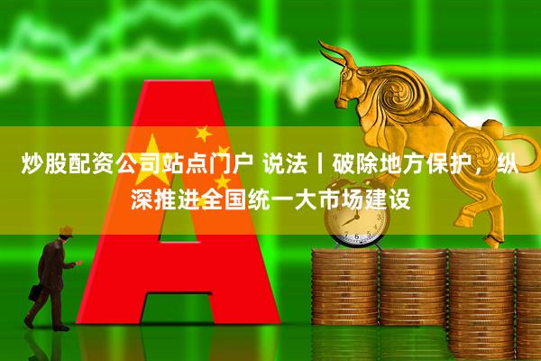 炒股配资公司站点门户 说法丨破除地方保护，纵深推进全国统一大市场建设