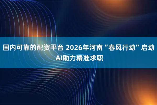 国内可靠的配资平台 2026年河南“春风行动”启动 AI助力精准求职