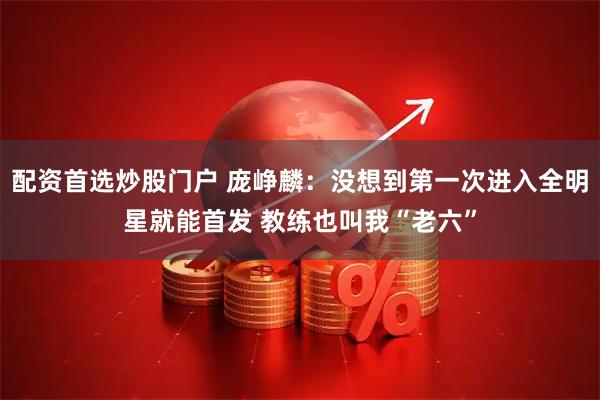 配资首选炒股门户 庞峥麟：没想到第一次进入全明星就能首发 教练也叫我“老六”