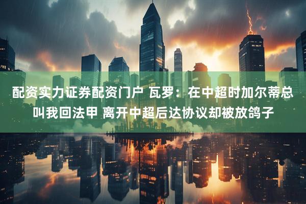 配资实力证券配资门户 瓦罗：在中超时加尔蒂总叫我回法甲 离开中超后达协议却被放鸽子