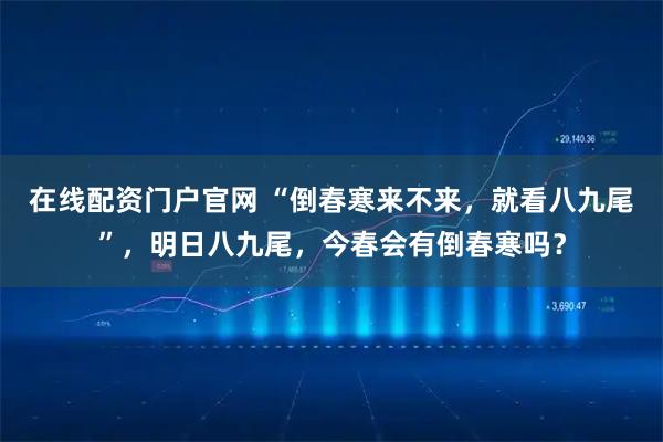 在线配资门户官网 “倒春寒来不来，就看八九尾”，明日八九尾，今春会有倒春寒吗？