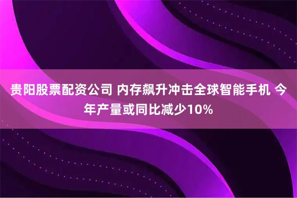 贵阳股票配资公司 内存飙升冲击全球智能手机 今年产量或同比减少10%