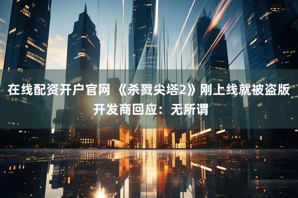 在线配资开户官网 《杀戮尖塔2》刚上线就被盗版 开发商回应：无所谓