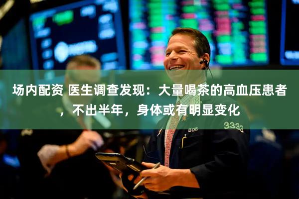 场内配资 医生调查发现：大量喝茶的高血压患者，不出半年，身体或有明显变化