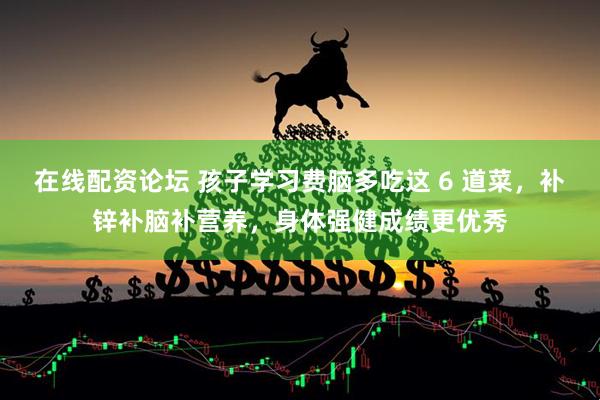 在线配资论坛 孩子学习费脑多吃这 6 道菜，补锌补脑补营养，身体强健成绩更优秀