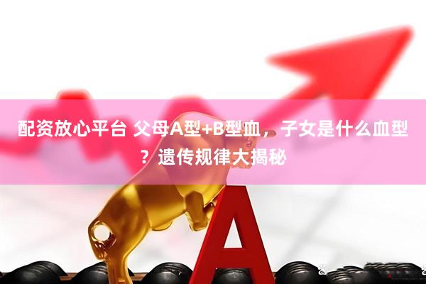 配资放心平台 父母A型+B型血，子女是什么血型？遗传规律大揭秘